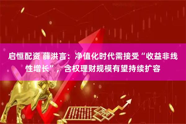 启恒配资 薛洪言：净值化时代需接受“收益非线性增长”，含权理财规模有望持续扩容