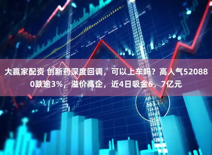 大赢家配资 创新药深度回调，可以上车吗？高人气520880跌逾3%，溢价高企，近4日吸金6．7亿元