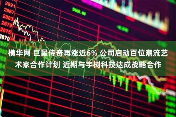 横华网 巨星传奇再涨近6% 公司启动百位潮流艺术家合作计划 近期与宇树科技达成战略合作