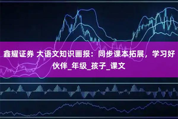 鑫耀证券 大语文知识画报：同步课本拓展，学习好伙伴_年级_孩子_课文
