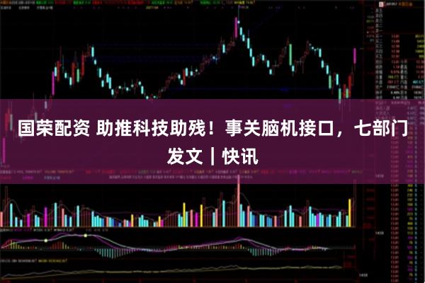 国荣配资 助推科技助残！事关脑机接口，七部门发文｜快讯