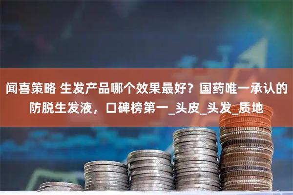 闻喜策略 生发产品哪个效果最好？国药唯一承认的防脱生发液，口碑榜第一_头皮_头发_质地