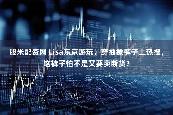 股米配资网 Lisa东京游玩，穿抽象裤子上热搜，这裤子怕不是又要卖断货？