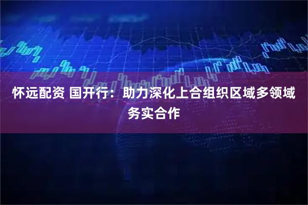 怀远配资 国开行：助力深化上合组织区域多领域务实合作