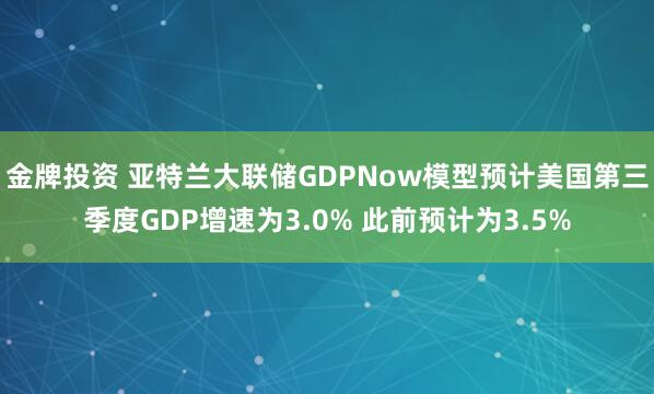 金牌投资 亚特兰大联储GDPNow模型预计美国第三季度GDP增速为3.0% 此前预计为3.5%