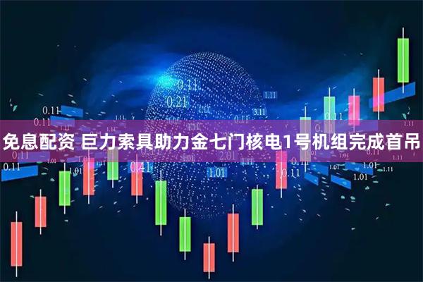 免息配资 巨力索具助力金七门核电1号机组完成首吊