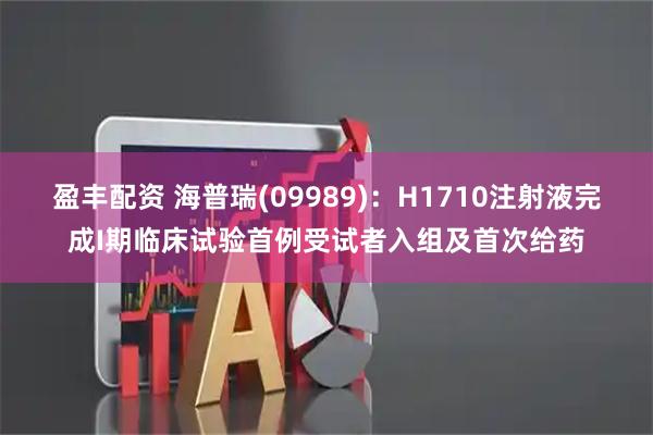盈丰配资 海普瑞(09989)：H1710注射液完成I期临床试验首例受试者入组及首次给药