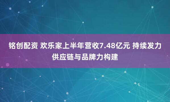 铭创配资 欢乐家上半年营收7.48亿元 持续发力供应链与品牌力构建