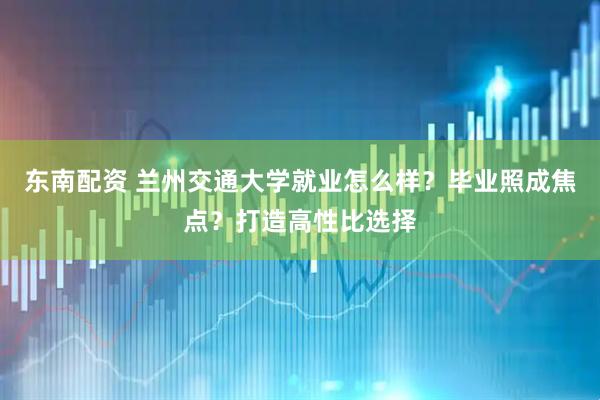 东南配资 兰州交通大学就业怎么样？毕业照成焦点？打造高性比选择