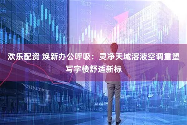 欢乐配资 焕新办公呼吸：灵净天域溶液空调重塑写字楼舒适新标