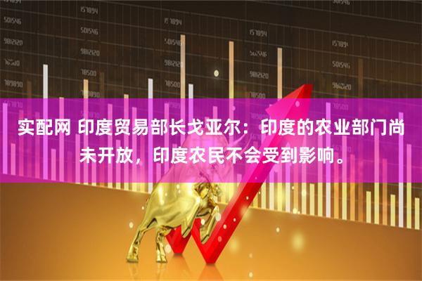 实配网 印度贸易部长戈亚尔：印度的农业部门尚未开放，印度农民不会受到影响。